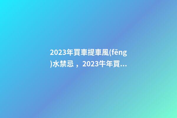 2023年買車提車風(fēng)水禁忌，2023牛年買車提車有什么講究